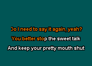 Do I need to say it again, yeah?

You better stop the sweet talk

And keep your pretty mouth shut