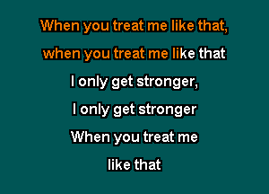 When you treat me like that,

when you treat me like that

I only get stronger,

I only get stronger

When you treat me
like that