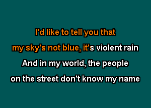 I'd like to tell you that

my sky's not blue, it's violent rain

And in my world, the people

on the street don't know my name