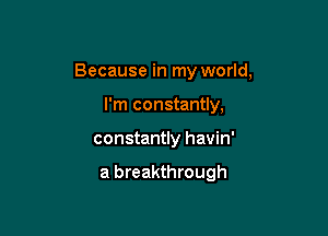 Because in my world,

I'm constantly,
constantly havin'

a breakthrough