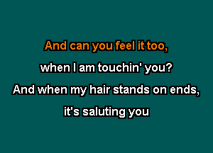 And can you feel it too,
when I am touchin' you?

And when my hair stands on ends,

it's saluting you