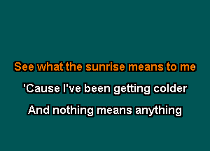 See what the sunrise means to me

'Cause I've been getting colder

And nothing means anything