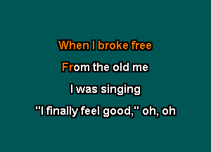 When I broke free
From the old me

lwas singing

I finally feel good, oh, oh