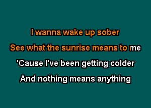 lwanna wake up sober
See what the sunrise means to me
'Cause I've been getting colder

And nothing means anything