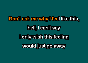 Don't ask me why I feel like this,

hell, I can't say

I only wish this feeling

wouldjust go away