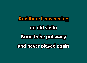 And there I was seeing

an old violin
Soon to be put away

and never played again