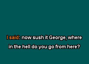 lsaidz now sush it George, where

in the hell do you go from here?