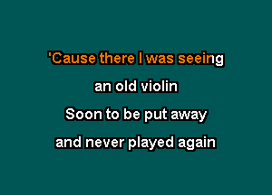 'Cause there I was seeing

an old violin
Soon to be put away

and never played again