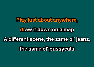 Playjust about anywhere,
draw it down on a map
A different scene, the same ol' jeans,

the same ol' pussycats