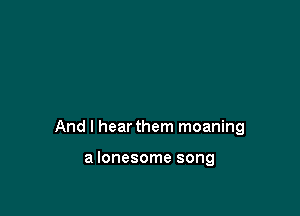 And I hear them moaning

a lonesome song