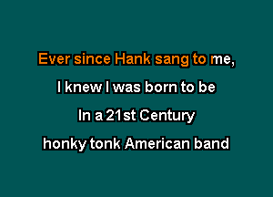 Ever since Hank sang to me,

I knew I was born to be

In a 21st Century

honky tonk American band