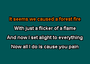 It seems we caused a forest fire
With just a flicker of a flame
And now I set alight to everything

Now all I do is cause you pain