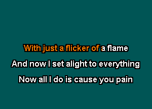 With just a flicker of a flame

And now I set alight to everything

Now all I do is cause you pain