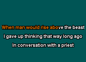 When man would rise above the beast
I gave up thinking that way long ago

In conversation with a priest