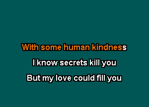 With some human kindness

I know secrets kill you

But my love could fill you