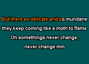 But there so delicate and so mundane
they keep coming like a moth to flame
0h somethings never change,

never change mm