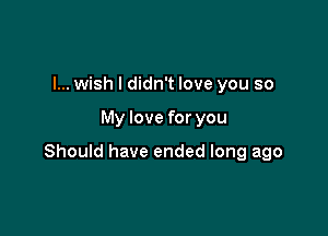 I... wish I didn't love you so

My love for you

Should have ended long ago