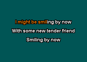 I might be smiling by now

With some new tender friend

Smiling by now