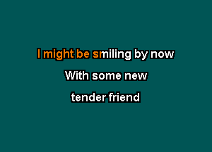 I might be smiling by now

With some new

tender friend