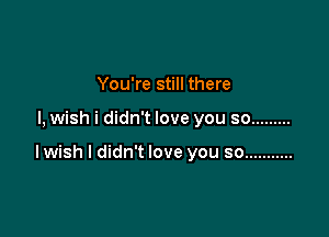 You're still there

I, wish i didn't love you so .........

lwish I didn't love you so ...........