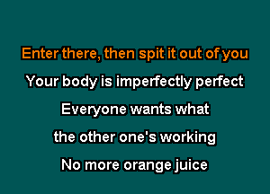 Enter there, then spit it out of you
Your body is imperfectly perfect
Everyone wants what
the other one's working

No more orangejuice