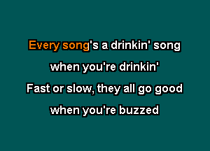 Every song's a drinkin' song

when you're drinkin'

Fast or slow, they all 90 good

when you're buzzed