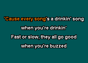 'Cause every song's a drinkin' song

when you're drinkin'

Fast or slow, they all 90 good

when you're buzzed