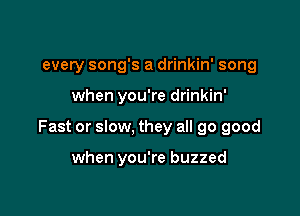 every song's a drinkin' song

when you're drinkin'

Fast or slow, they all 90 good

when you're buzzed