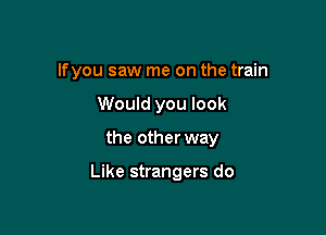 lfyou saw me on the train
Would you look

the other way

Like strangers do