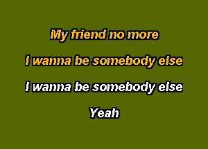 My friend no more

I wanna be somebody efse

I wanna be somebody else

Yeah