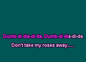 Dumb-di dia-di-da, Dumb-di dia-di-da

Don't take my roses away ......