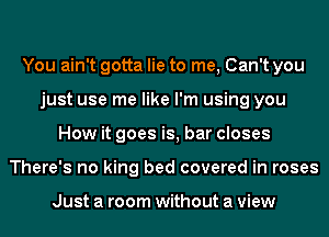 You ain't gotta lie to me, Can't you
just use me like I'm using you
How it goes is, bar closes
There's no king bed covered in roses

Just a room without a view