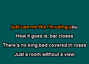 just use me like I'm using you
How it goes is, bar closes
There's no king bed covered in roses

Just a room without a view