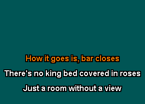 How it goes is, bar closes

There's no king bed covered in roses

Just a room without a view