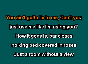 You ain't gotta lie to me, Can't you
just use me like I'm using you?
How it goes is, bar closes
no king bed covered in roses

Just a room without a view