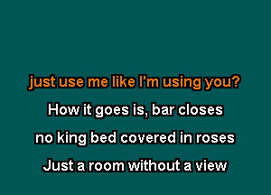 just use me like I'm using you?

How it goes is, bar closes
no king bed covered in roses

Just a room without a view