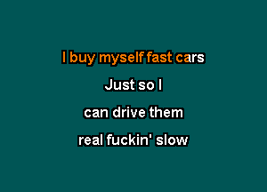 I buy myself fast cars

Just so I
can drive them

real fuckin' slow