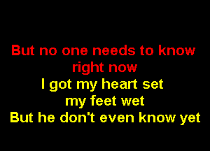 But no one needs to know
right now

I got my heart set
my feet wet
But he don't even know yet