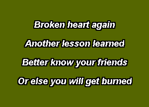 Broken heart again
Another Iesson Ieamed

Better know your friends

Or eise you will get burned

g