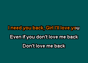 I need you back, Girl I'll love you

Even ifyou don't love me back

Don't love me back