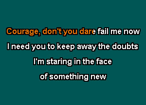 Courage, don't you dare fail me now

lneed you to keep away the doubts
I'm staring in the face

of something new