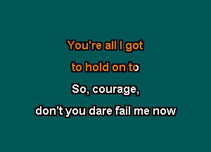 You're all I got

to hold on to

So, courage,

don't you dare fail me now