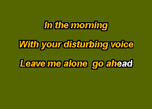 In the morning

With your disturbing voice

Leave me alone go ahead