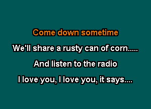 Come down sometime
We'll share a rusty can of corn .....

And listen to the radio

I love you, I love you, it says...