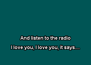 And listen to the radio

I love you, I love you, it says...