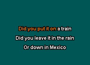 Did you put it on a train

Did you leave it in the rain

Or down in Mexico