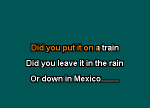 Did you put it on a train

Did you leave it in the rain

0r down in Mexico .........