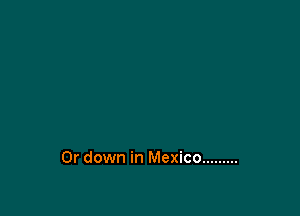 0r down in Mexico .........