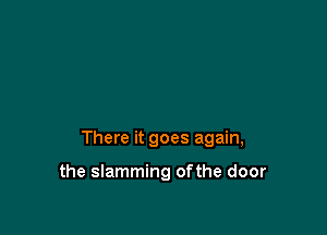 There it goes again,

the slamming ofthe door