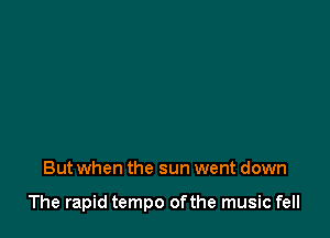 But when the sun went down

The rapid tempo ofthe music fell